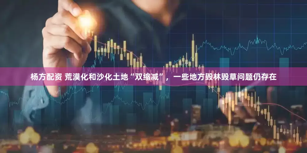 杨方配资 荒漠化和沙化土地“双缩减”，一些地方毁林毁草问题仍存在