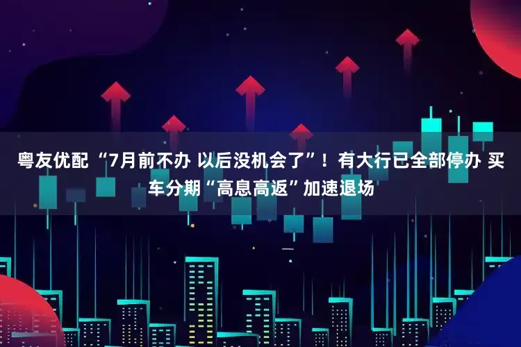 粤友优配 “7月前不办 以后没机会了”！有大行已全部停办 买车分期“高息高返”加速退场