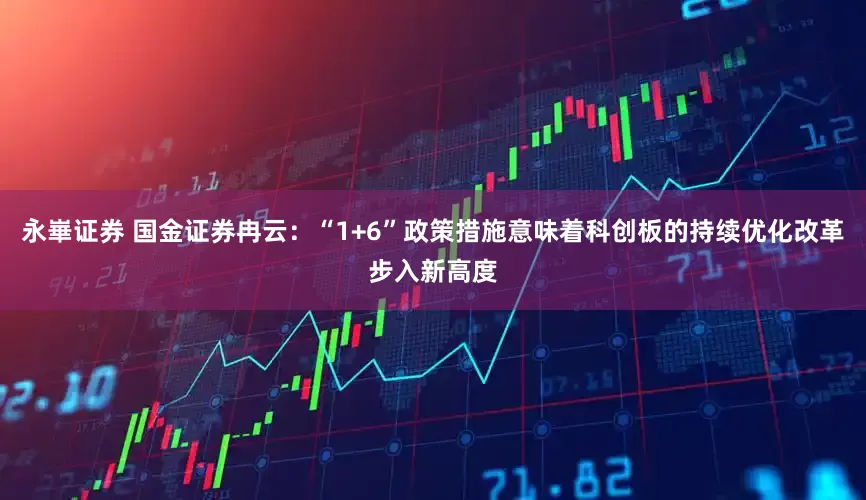 永崋证券 国金证券冉云：“1+6”政策措施意味着科创板的持续优化改革步入新高度