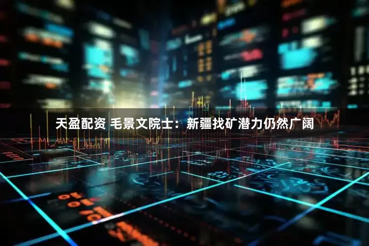 天盈配资 毛景文院士：新疆找矿潜力仍然广阔