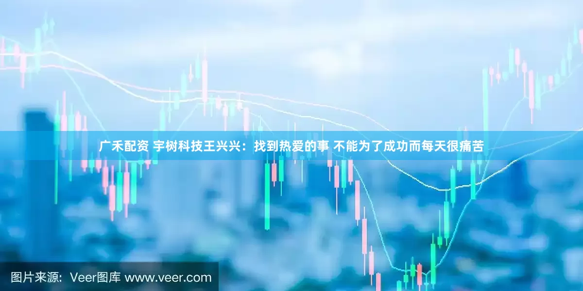 广禾配资 宇树科技王兴兴：找到热爱的事 不能为了成功而每天很痛苦