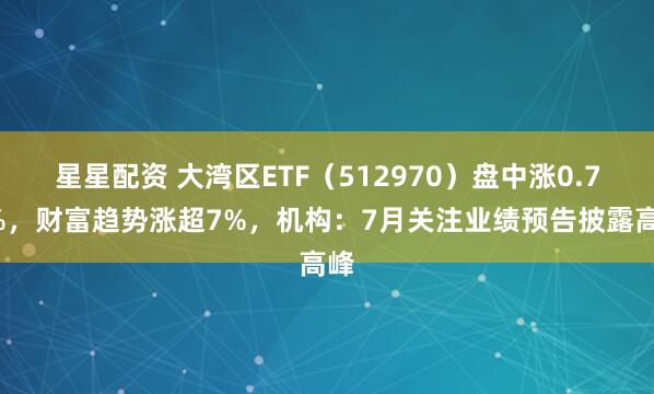 星星配资 大湾区ETF（512970）盘中涨0.75%，财富趋势涨超7%，机构：7月关注业绩预告披露高峰
