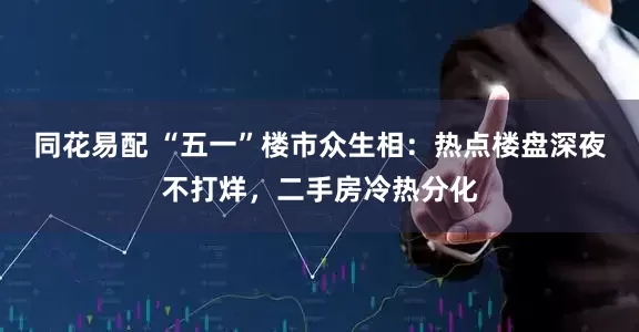 同花易配 “五一”楼市众生相：热点楼盘深夜不打烊，二手房冷热分化
