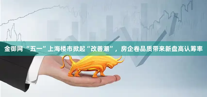 金御网 “五一”上海楼市掀起“改善潮”，房企卷品质带来新盘高认筹率