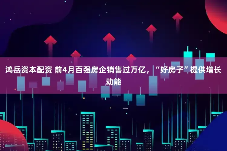 鸿岳资本配资 前4月百强房企销售过万亿，“好房子”提供增长动能