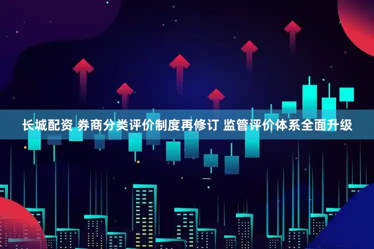长城配资 券商分类评价制度再修订 监管评价体系全面升级