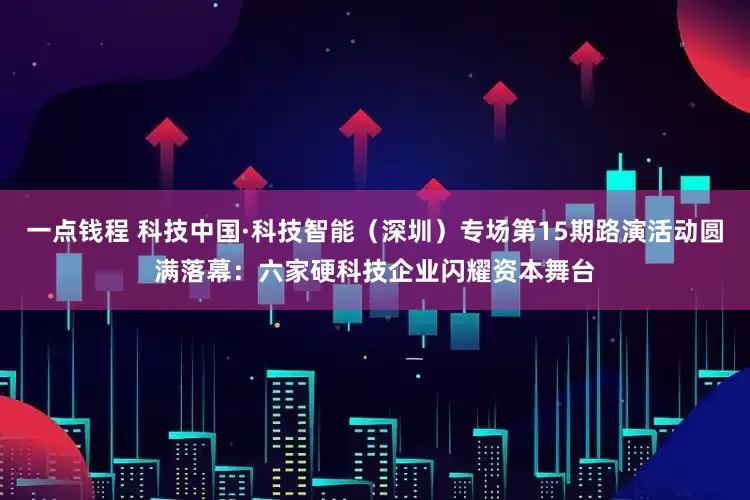 一点钱程 科技中国·科技智能（深圳）专场第15期路演活动圆满落幕：六家硬科技企业闪耀资本舞台