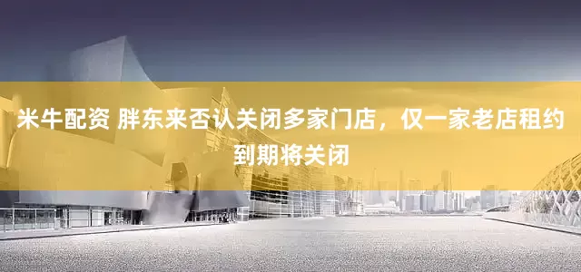 米牛配资 胖东来否认关闭多家门店，仅一家老店租约到期将关闭