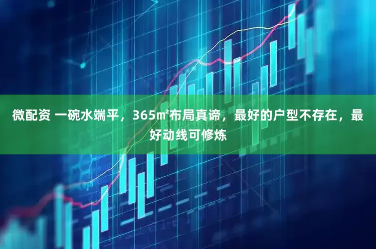 微配资 一碗水端平，365㎡布局真谛，最好的户型不存在，最好动线可修炼
