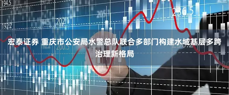 宏泰证券 重庆市公安局水警总队联合多部门构建水域基层多跨治理新格局