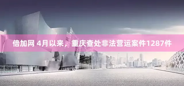 倍加网 4月以来，重庆查处非法营运案件1287件