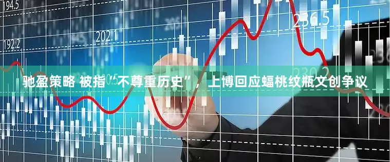 驰盈策略 被指“不尊重历史”，上博回应蝠桃纹瓶文创争议