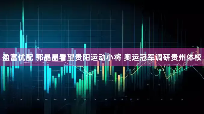 盈富优配 郭晶晶看望贵阳运动小将 奥运冠军调研贵州体校