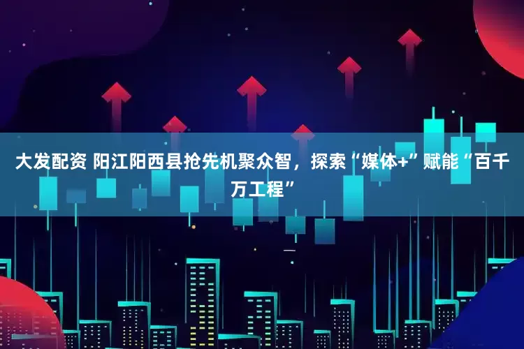 大发配资 阳江阳西县抢先机聚众智，探索“媒体+”赋能“百千万工程”