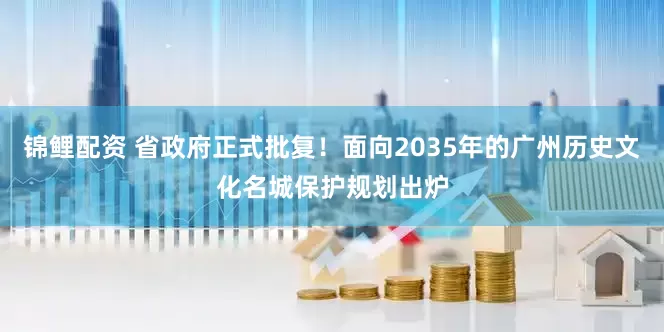 锦鲤配资 省政府正式批复！面向2035年的广州历史文化名城保护规划出炉