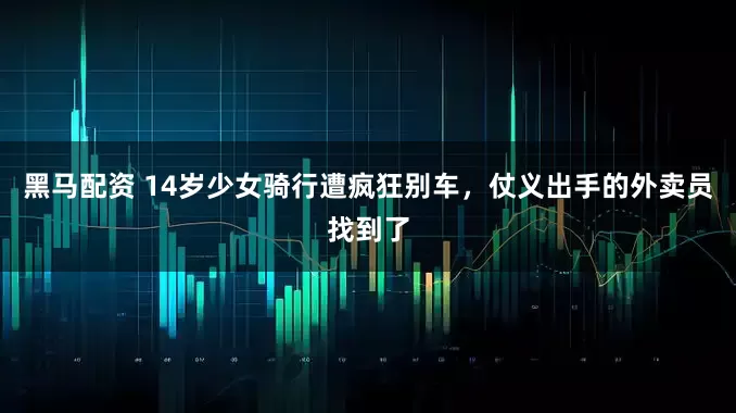 黑马配资 14岁少女骑行遭疯狂别车，仗义出手的外卖员找到了