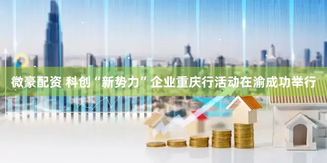 微豪配资 科创“新势力”企业重庆行活动在渝成功举行