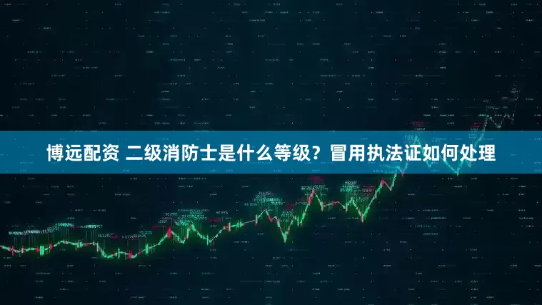 博远配资 二级消防士是什么等级？冒用执法证如何处理