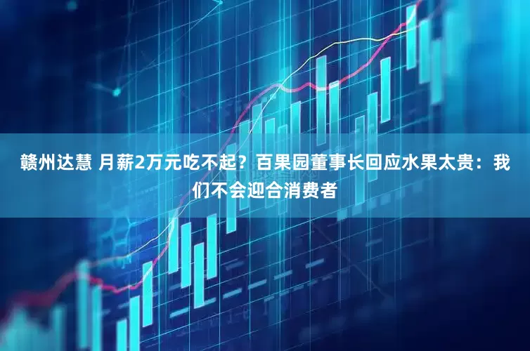 赣州达慧 月薪2万元吃不起？百果园董事长回应水果太贵：我们不会迎合消费者