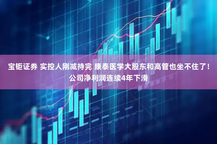 宝钜证券 实控人刚减持完 康泰医学大股东和高管也坐不住了！公司净利润连续4年下滑