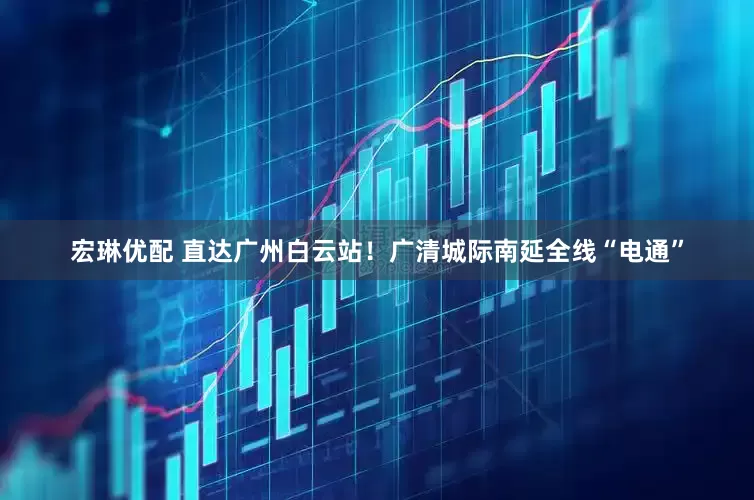 宏琳优配 直达广州白云站！广清城际南延全线“电通”