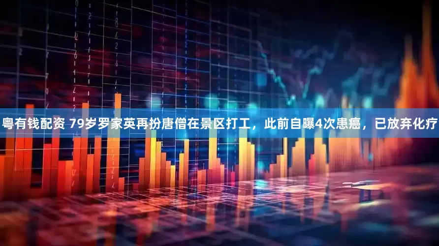 粤有钱配资 79岁罗家英再扮唐僧在景区打工，此前自曝4次患癌，已放弃化疗
