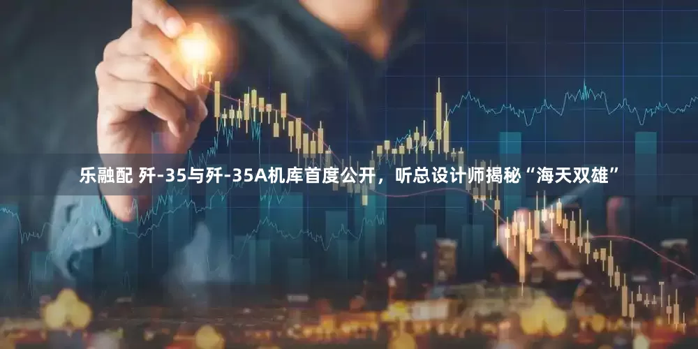 乐融配 歼-35与歼-35A机库首度公开，听总设计师揭秘“海天双雄”