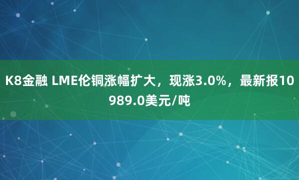 K8金融 LME伦铜涨幅扩大，现涨3.0%，最新报10989.0美元/吨
