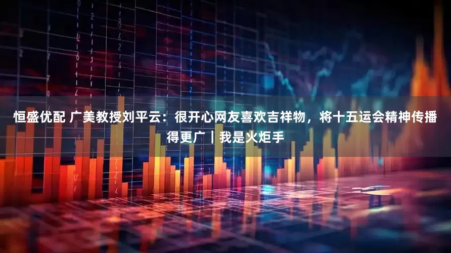 恒盛优配 广美教授刘平云：很开心网友喜欢吉祥物，将十五运会精神传播得更广｜我是火炬手