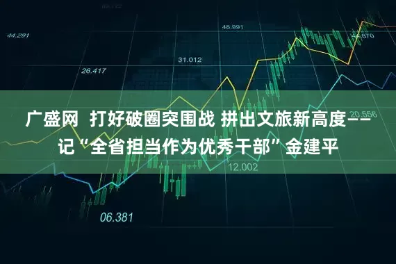 广盛网  打好破圈突围战 拼出文旅新高度——记“全省担当作为优秀干部”金建平